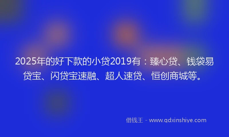 2025年的好下款的小贷2019有：臻心贷、钱袋易贷宝、闪贷宝速融、超人速贷、恒创商城等。