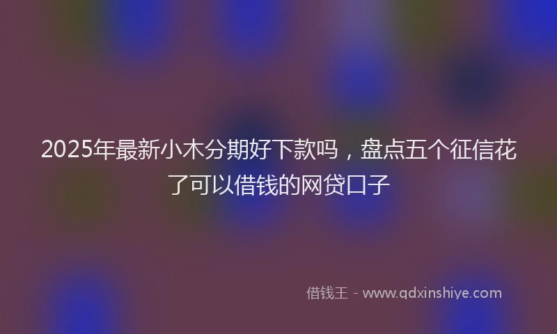 2025年最新小木分期好下款吗，盘点五个征信花了可以借钱的网贷口子
