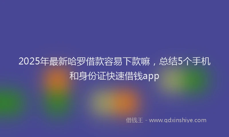 2025年最新哈罗借款容易下款嘛，总结5个手机和身份证快速借钱app