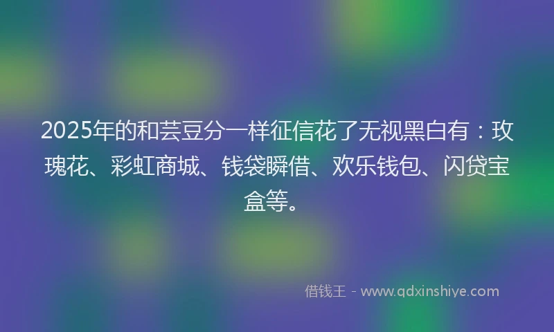 2025年的和芸豆分一样征信花了无视黑白有：玫瑰花、彩虹商城、钱袋瞬借、欢乐钱包、闪贷宝盒等。