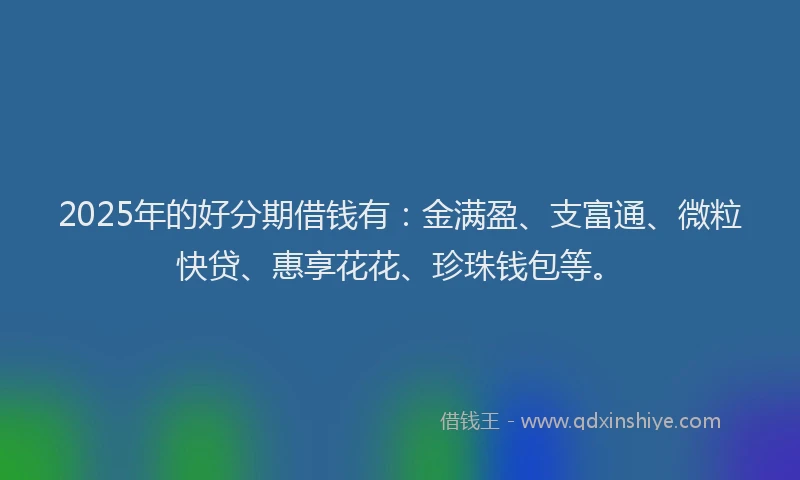 2025年的好分期借钱有：金满盈、支富通、微粒快贷、惠享花花、珍珠钱包等。