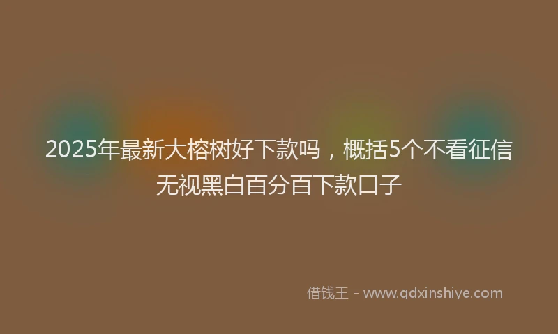 2025年最新大榕树好下款吗，概括5个不看征信无视黑白百分百下款口子