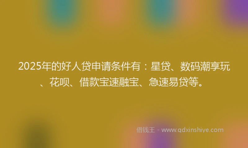 2025年的好人贷申请条件有：星贷、数码潮享玩、花呗、借款宝速融宝、急速易贷等。