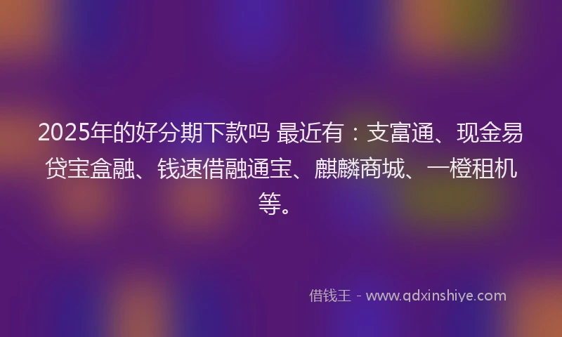 2025年的好分期下款吗 最近有：支富通、现金易贷宝盒融、钱速借融通宝、麒麟商城、一橙租机等。