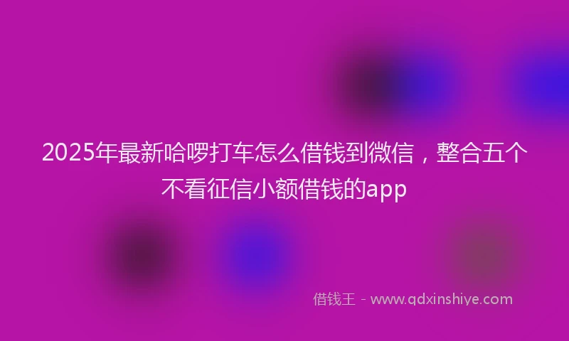 2025年最新哈啰打车怎么借钱到微信，整合五个不看征信小额借钱的app
