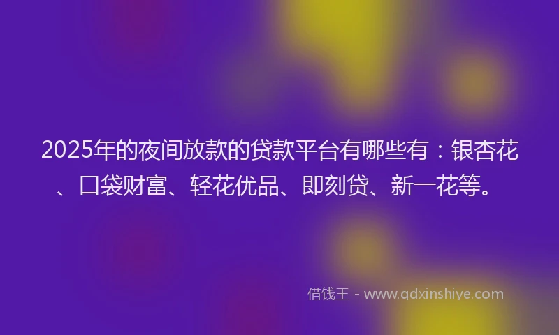 2025年的夜间放款的贷款平台有哪些有：银杏花、口袋财富、轻花优品、即刻贷、新一花等。