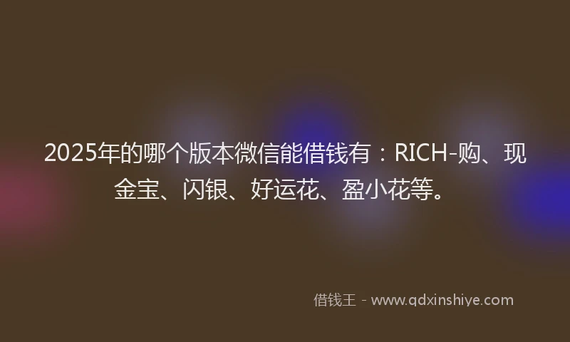 2025年的哪个版本微信能借钱有：RICH-购、现金宝、闪银、好运花、盈小花等。