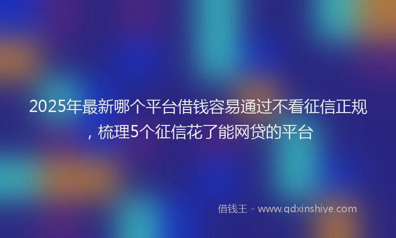 2025年最新哪个平台借钱容易通过不看征信正规，梳理5个征信花了能网贷的平台