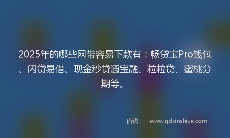 2025年的哪些网带容易下款有：畅贷宝Pro钱包、闪贷易借、现金秒贷通宝融、粒粒贷、蜜桃分期等。