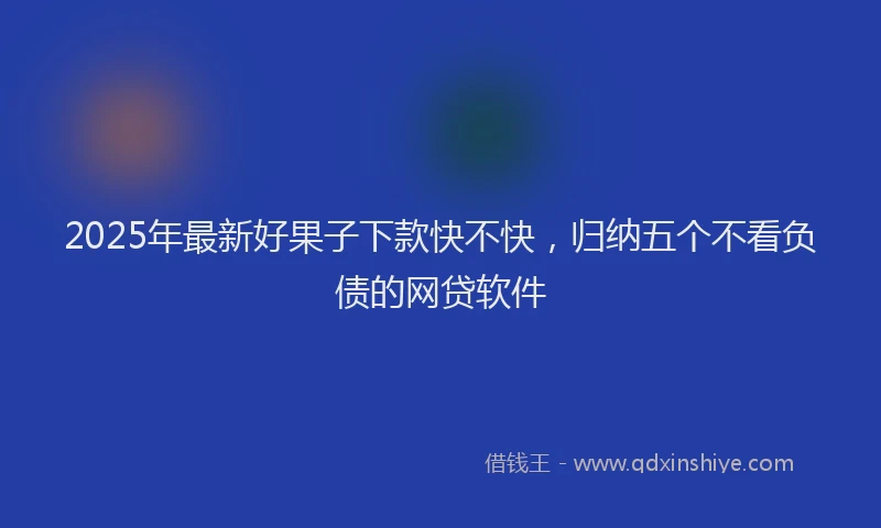 2025年最新好果子下款快不快，归纳五个不看负债的网贷软件