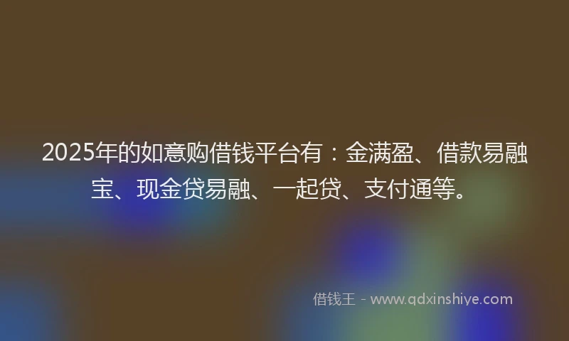 2025年的如意购借钱平台有：金满盈、借款易融宝、现金贷易融、一起贷、支付通等。