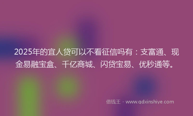 2025年的宜人贷可以不看征信吗有：支富通、现金易融宝盒、千亿商城、闪贷宝易、优秒通等。