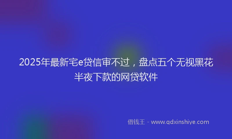2025年最新宅e贷信审不过，盘点五个无视黑花半夜下款的网贷软件