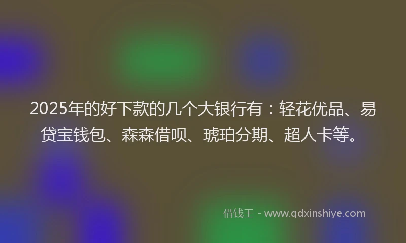2025年的好下款的几个大银行有：轻花优品、易贷宝钱包、森森借呗、琥珀分期、超人卡等。