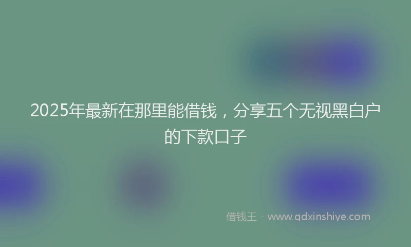 2025年最新在那里能借钱，分享五个无视黑白户的下款口子