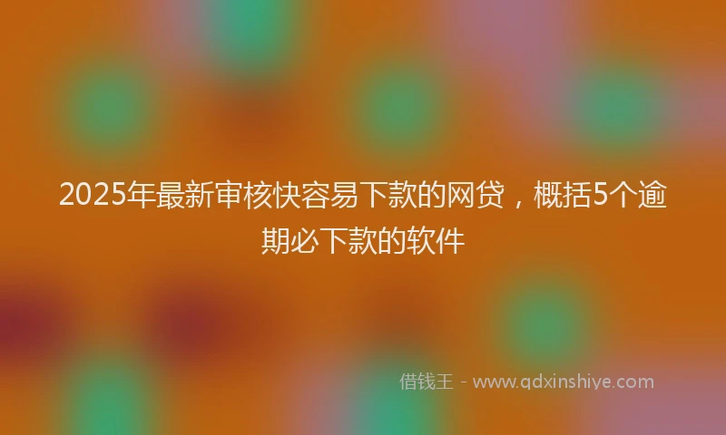 2025年最新审核快容易下款的网贷，概括5个逾期必下款的软件