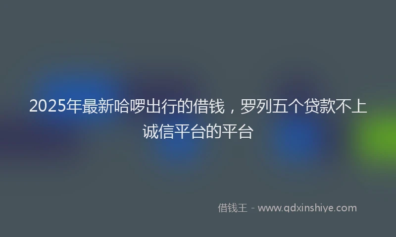 2025年最新哈啰出行的借钱，罗列五个贷款不上诚信平台的平台