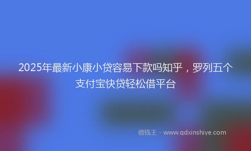 2025年最新小康小贷容易下款吗知乎，罗列五个支付宝快贷轻松借平台
