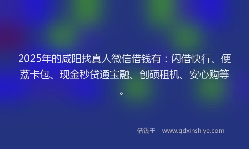 2025年的咸阳找真人微信借钱有：闪借快行、便荔卡包、现金秒贷通宝融、创硕租机、安心购等。