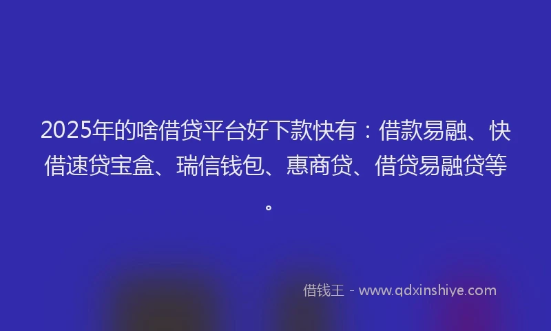 2025年的啥借贷平台好下款快有：借款易融、快借速贷宝盒、瑞信钱包、惠商贷、借贷易融贷等。