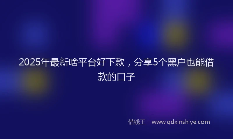 2025年最新啥平台好下款，分享5个黑户也能借款的口子