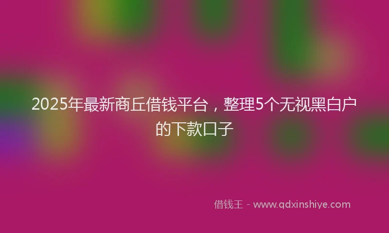 2025年最新商丘借钱平台，整理5个无视黑白户的下款口子