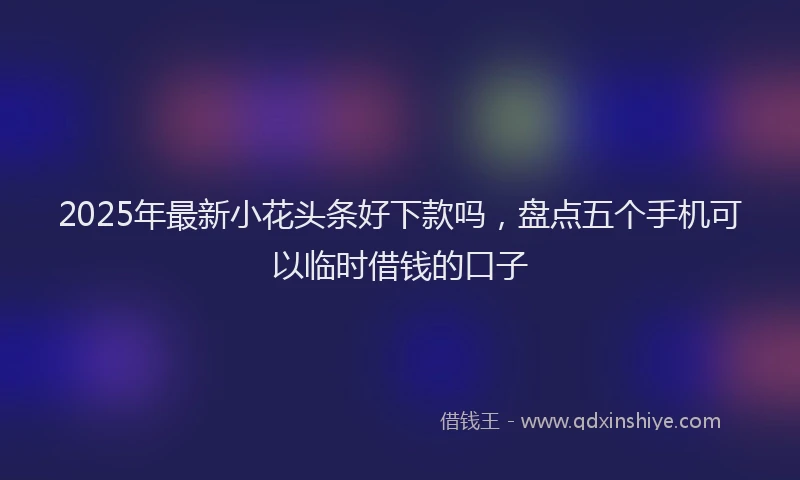 2025年最新小花头条好下款吗，盘点五个手机可以临时借钱的口子