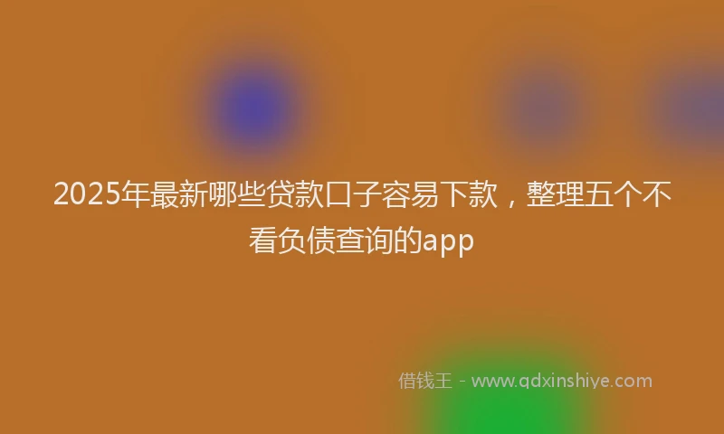 2025年最新哪些贷款口子容易下款，整理五个不看负债查询的app