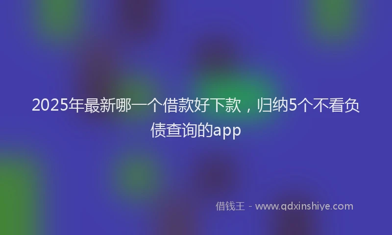 2025年最新哪一个借款好下款，归纳5个不看负债查询的app