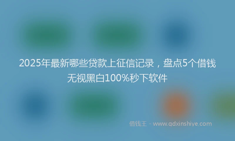 2025年最新哪些贷款上征信记录，盘点5个借钱无视黑白100%秒下软件
