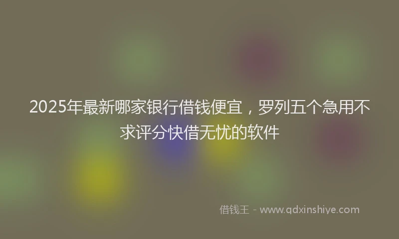 2025年最新哪家银行借钱便宜，罗列五个急用不求评分快借无忧的软件