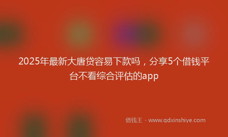 2025年最新大唐贷容易下款吗，分享5个借钱平台不看综合评估的app