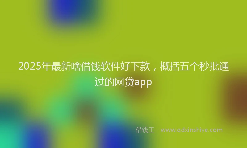 2025年最新啥借钱软件好下款，概括五个秒批通过的网贷app