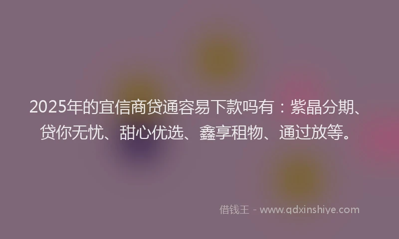 2025年的宜信商贷通容易下款吗有：紫晶分期、贷你无忧、甜心优选、鑫享租物、通过放等。