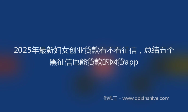 2025年最新妇女创业贷款看不看征信，总结五个黑征信也能贷款的网贷app