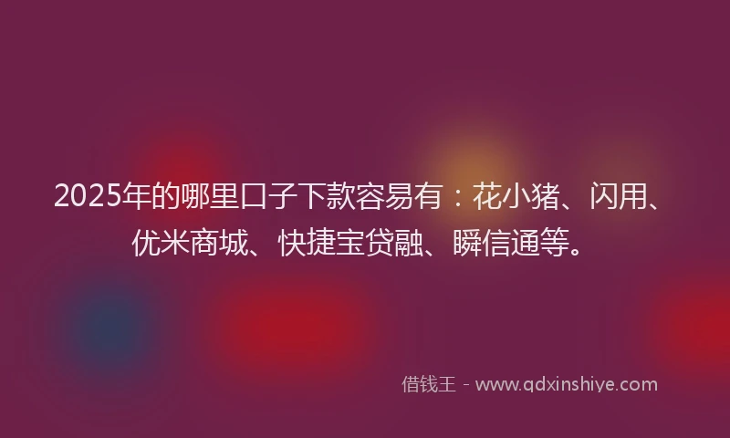 2025年的哪里口子下款容易有：花小猪、闪用、优米商城、快捷宝贷融、瞬信通等。