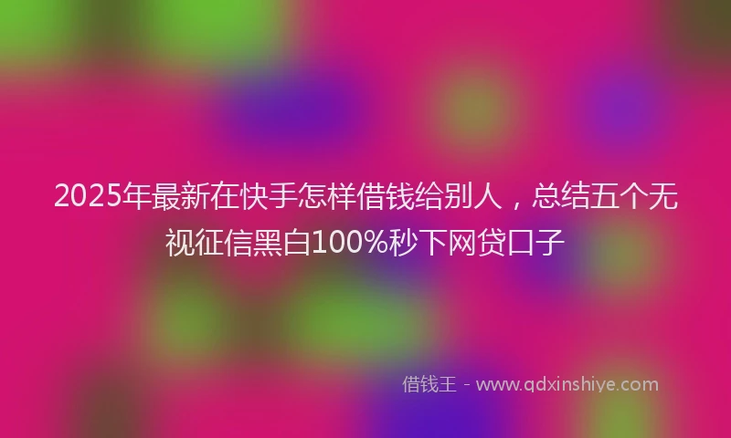 2025年最新在快手怎样借钱给别人，总结五个无视征信黑白100%秒下网贷口子