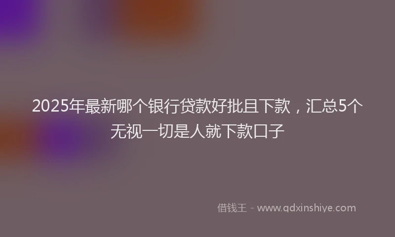 2025年最新哪个银行贷款好批且下款，汇总5个无视一切是人就下款口子