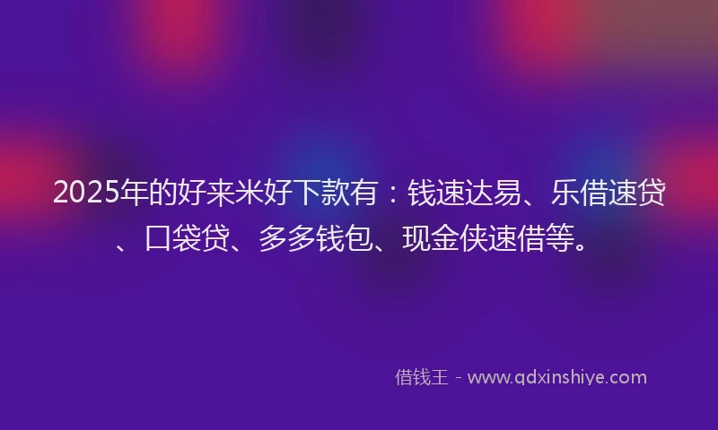 2025年的好来米好下款有：钱速达易、乐借速贷、口袋贷、多多钱包、现金侠速借等。