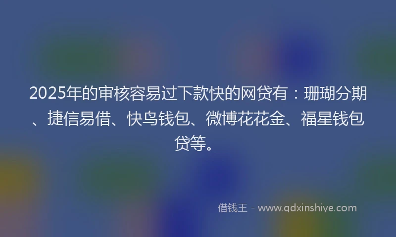 2025年的审核容易过下款快的网贷有：珊瑚分期、捷信易借、快鸟钱包、微博花花金、福星钱包贷等。