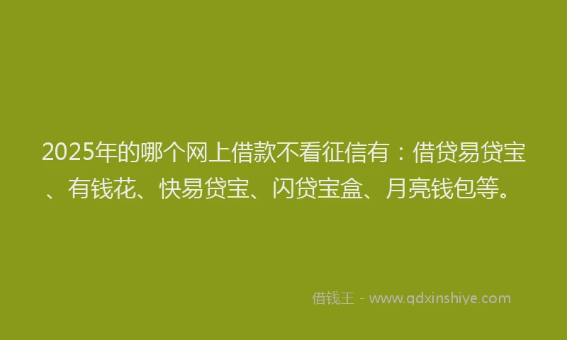 2025年的哪个网上借款不看征信有：借贷易贷宝、有钱花、快易贷宝、闪贷宝盒、月亮钱包等。