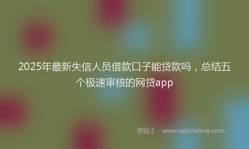 2025年最新失信人员借款口子能贷款吗，总结五个极速审核的网贷app