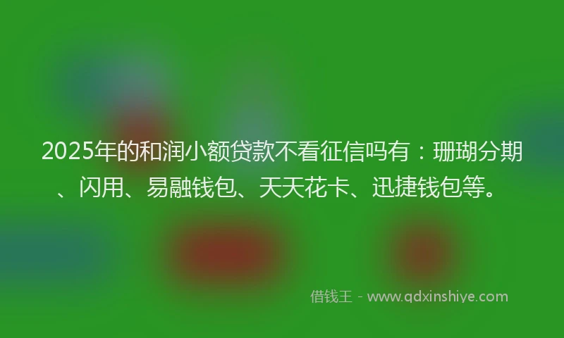 2025年的和润小额贷款不看征信吗有：珊瑚分期、闪用、易融钱包、天天花卡、迅捷钱包等。