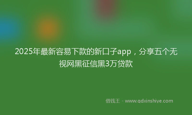 2025年最新容易下款的新口子app，分享五个无视网黑征信黑3万贷款