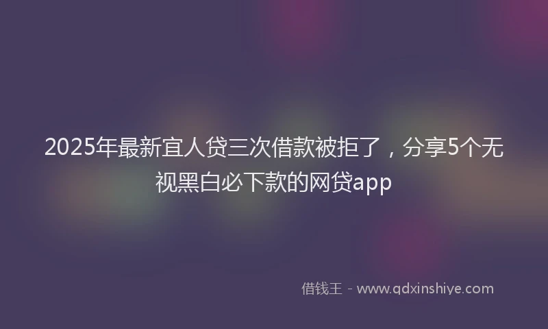 2025年最新宜人贷三次借款被拒了，分享5个无视黑白必下款的网贷app