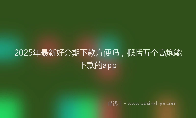 2025年最新好分期下款方便吗，概括五个高炮能下款的app