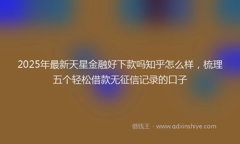 2025年最新天星金融好下款吗知乎怎么样，梳理五个轻松借款无征信记录的口子
