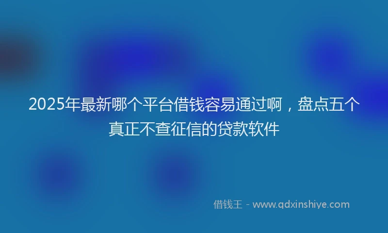 2025年最新哪个平台借钱容易通过啊，盘点五个真正不查征信的贷款软件
