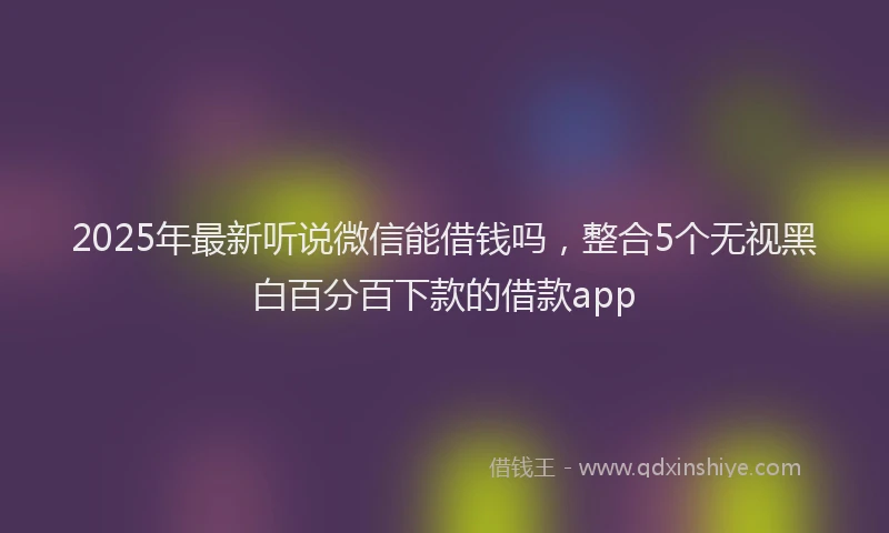 2025年最新听说微信能借钱吗，整合5个无视黑白百分百下款的借款app