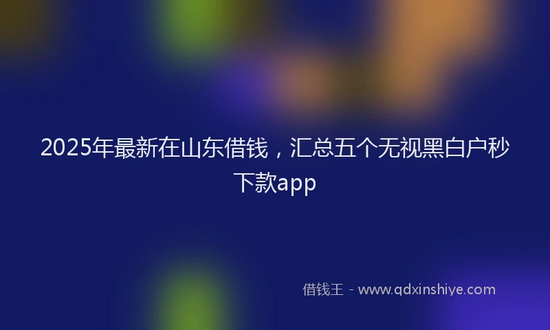 2025年最新在山东借钱，汇总五个无视黑白户秒下款app